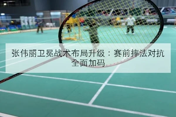 张伟丽卫冕战术布局升级：赛前摔法对抗全面加码